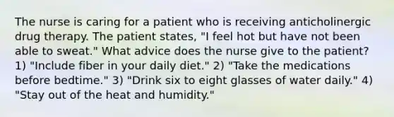 The nurse is caring for a patient who is receiving anticholinergic drug therapy. The patient states, "I feel hot but have not been able to sweat." What advice does the nurse give to the patient? 1) "Include fiber in your daily diet." 2) "Take the medications before bedtime." 3) "Drink six to eight glasses of water daily." 4) "Stay out of the heat and humidity."