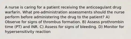 A nurse is caring for a patient receiving the anticoagulant drug warfarin. What pre-administration assessments should the nurse perform before administering the drug to the patient? A) Observe for signs of thrombus formation. B) Assess prothrombin time (PT) and INR. C) Assess for signs of bleeding. D) Monitor for hypersensitivity reaction