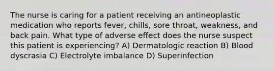 The nurse is caring for a patient receiving an antineoplastic medication who reports fever, chills, sore throat, weakness, and back pain. What type of adverse effect does the nurse suspect this patient is experiencing? A) Dermatologic reaction B) Blood dyscrasia C) Electrolyte imbalance D) Superinfection