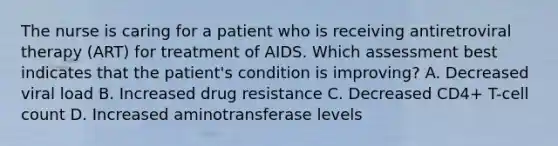 The nurse is caring for a patient who is receiving antiretroviral therapy (ART) for treatment of AIDS. Which assessment best indicates that the patient's condition is improving? A. Decreased viral load B. Increased drug resistance C. Decreased CD4+ T-cell count D. Increased aminotransferase levels