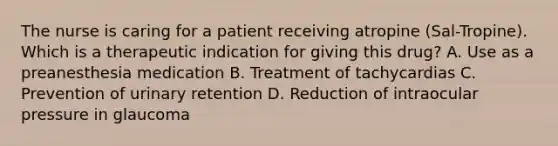 The nurse is caring for a patient receiving atropine (Sal-Tropine). Which is a therapeutic indication for giving this drug? A. Use as a preanesthesia medication B. Treatment of tachycardias C. Prevention of urinary retention D. Reduction of intraocular pressure in glaucoma