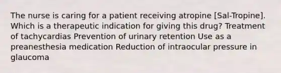 The nurse is caring for a patient receiving atropine [Sal-Tropine]. Which is a therapeutic indication for giving this drug? Treatment of tachycardias Prevention of urinary retention Use as a preanesthesia medication Reduction of intraocular pressure in glaucoma