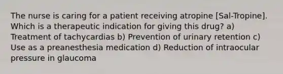 The nurse is caring for a patient receiving atropine [Sal-Tropine]. Which is a therapeutic indication for giving this drug? a) Treatment of tachycardias b) Prevention of urinary retention c) Use as a preanesthesia medication d) Reduction of intraocular pressure in glaucoma