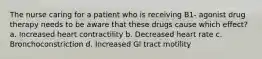 The nurse caring for a patient who is receiving B1- agonist drug therapy needs to be aware that these drugs cause which effect? a. Increased heart contractility b. Decreased heart rate c. Bronchoconstriction d. Increased Gl tract motility