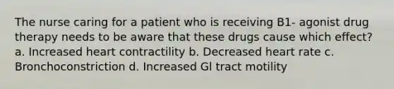 The nurse caring for a patient who is receiving B1- agonist drug therapy needs to be aware that these drugs cause which effect? a. Increased heart contractility b. Decreased heart rate c. Bronchoconstriction d. Increased Gl tract motility