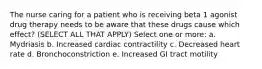 The nurse caring for a patient who is receiving beta 1 agonist drug therapy needs to be aware that these drugs cause which effect? (SELECT ALL THAT APPLY) Select one or more: a. Mydriasis b. Increased cardiac contractility c. Decreased heart rate d. Bronchoconstriction e. Increased GI tract motility