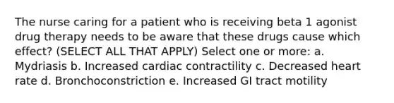 The nurse caring for a patient who is receiving beta 1 agonist drug therapy needs to be aware that these drugs cause which effect? (SELECT ALL THAT APPLY) Select one or more: a. Mydriasis b. Increased cardiac contractility c. Decreased heart rate d. Bronchoconstriction e. Increased GI tract motility