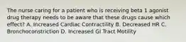 The nurse caring for a patient who is receiving beta 1 agonist drug therapy needs to be aware that these drugs cause which effect? A. Increased Cardiac Contractility B. Decreased HR C. Bronchoconstriction D. Increased GI Tract Motility