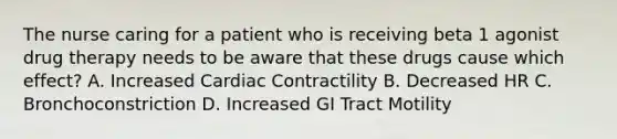 The nurse caring for a patient who is receiving beta 1 agonist drug therapy needs to be aware that these drugs cause which effect? A. Increased Cardiac Contractility B. Decreased HR C. Bronchoconstriction D. Increased GI Tract Motility