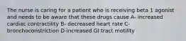 The nurse is caring for a patient who is receiving beta 1 agonist and needs to be aware that these drugs cause A- increased cardiac contractility B- decreased heart rate C-bronchoconstriction D-increased GI tract motility