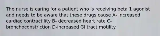 The nurse is caring for a patient who is receiving beta 1 agonist and needs to be aware that these drugs cause A- increased cardiac contractility B- decreased heart rate C-bronchoconstriction D-increased GI tract motility