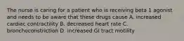 The nurse is caring for a patient who is receiving beta 1 agonist and needs to be aware that these drugs cause A. increased cardiac contractility B. decreased heart rate C. bronchoconstriction D. increased GI tract motility