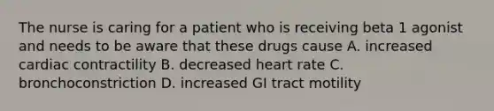 The nurse is caring for a patient who is receiving beta 1 agonist and needs to be aware that these drugs cause A. increased cardiac contractility B. decreased heart rate C. bronchoconstriction D. increased GI tract motility