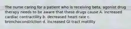 The nurse caring for a patient who is receiving beta, agonist drug therapy needs to be aware that these drugs cause A. increased cardiac contractility b. decreased heart rate c. bronchoconstriction d. increased GI tract motility