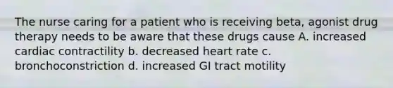 The nurse caring for a patient who is receiving beta, agonist drug therapy needs to be aware that these drugs cause A. increased cardiac contractility b. decreased heart rate c. bronchoconstriction d. increased GI tract motility