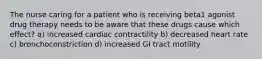 The nurse caring for a patient who is receiving beta1 agonist drug therapy needs to be aware that these drugs cause which effect? a) increased cardiac contractility b) decreased heart rate c) bronchoconstriction d) increased GI tract motility