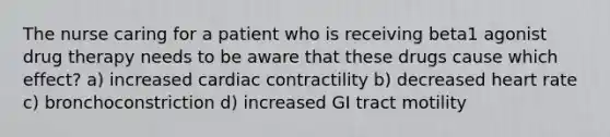 The nurse caring for a patient who is receiving beta1 agonist drug therapy needs to be aware that these drugs cause which effect? a) increased cardiac contractility b) decreased heart rate c) bronchoconstriction d) increased GI tract motility