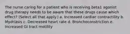 The nurse caring for a patient who is receiving beta1 agonist drug therapy needs to be aware that these drugs cause which effect? (Select all that apply.) a. Increased cardiac contractility b. Mydriasis c. Decreased heart rate d. Bronchoconstriction e. Increased GI tract motility