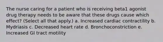 The nurse caring for a patient who is receiving beta1 agonist drug therapy needs to be aware that these drugs cause which effect? (Select all that apply.) a. Increased cardiac contractility b. Mydriasis c. Decreased heart rate d. Bronchoconstriction e. Increased GI tract motility