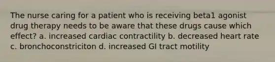 The nurse caring for a patient who is receiving beta1 agonist drug therapy needs to be aware that these drugs cause which effect? a. increased cardiac contractility b. decreased heart rate c. bronchoconstriciton d. increased GI tract motility