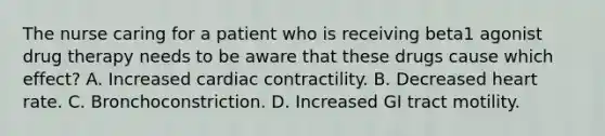 The nurse caring for a patient who is receiving beta1 agonist drug therapy needs to be aware that these drugs cause which effect? A. Increased cardiac contractility. B. Decreased heart rate. C. Bronchoconstriction. D. Increased GI tract motility.