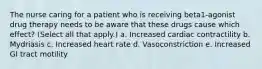 The nurse caring for a patient who is receiving beta1-agonist drug therapy needs to be aware that these drugs cause which effect? (Select all that apply.) a. Increased cardiac contractility b. Mydriasis c. Increased heart rate d. Vasoconstriction e. Increased GI tract motility