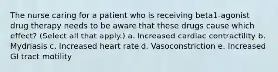 The nurse caring for a patient who is receiving beta1-agonist drug therapy needs to be aware that these drugs cause which effect? (Select all that apply.) a. Increased cardiac contractility b. Mydriasis c. Increased heart rate d. Vasoconstriction e. Increased GI tract motility