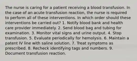 The nurse is caring for a patient receiving a blood transfusion. In the case of an acute transfusion reaction, the nurse is required to perform all of these interventions. In which order should these interventions be carried out? 1. Notify blood bank and health care provider immediately. 2. Send blood bag and tubing for examination. 3. Monitor vital signs and urine output. 4. Stop transfusion. 5. Evaluate periodically for hemolysis. 6. Maintain a patent IV line with saline solution. 7. Treat symptoms as prescribed. 8. Recheck identifying tags and numbers. 9. Document transfusion reaction.