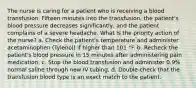 The nurse is caring for a patient who is receiving a blood transfusion. Fifteen minutes into the transfusion, the patient's blood pressure decreases significantly, and the patient complains of a severe headache. What is the priority action of the nurse? a. Check the patient's temperature and administer acetaminophen (Tylenol) if higher than 101 °F. b. Recheck the patient's blood pressure in 15 minutes after administering pain medication. c. Stop the blood transfusion and administer 0.9% normal saline through new IV tubing. d. Double-check that the transfusion blood type is an exact match to the patient.