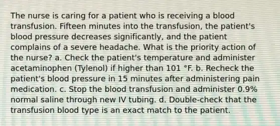 The nurse is caring for a patient who is receiving a blood transfusion. Fifteen minutes into the transfusion, the patient's blood pressure decreases significantly, and the patient complains of a severe headache. What is the priority action of the nurse? a. Check the patient's temperature and administer acetaminophen (Tylenol) if higher than 101 °F. b. Recheck the patient's blood pressure in 15 minutes after administering pain medication. c. Stop the blood transfusion and administer 0.9% normal saline through new IV tubing. d. Double-check that the transfusion blood type is an exact match to the patient.