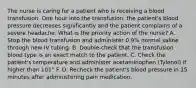 The nurse is caring for a patient who is receiving a blood transfusion. One hour into the transfusion, the patient's blood pressure decreases significantly and the patient complains of a severe headache. What is the priority action of the nurse? A. Stop the blood transfusion and administer 0.9% normal saline through new IV tubing. B. Double-check that the transfusion blood type is an exact match to the patient. C. Check the patient's temperature and administer acetaminophen (Tylenol) if higher than 101° F. D. Recheck the patient's blood pressure in 15 minutes after administering pain medication.