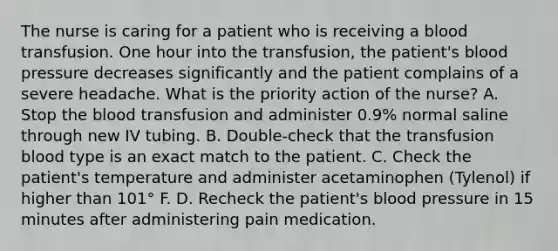 The nurse is caring for a patient who is receiving a blood transfusion. One hour into the transfusion, the patient's blood pressure decreases significantly and the patient complains of a severe headache. What is the priority action of the nurse? A. Stop the blood transfusion and administer 0.9% normal saline through new IV tubing. B. Double-check that the transfusion blood type is an exact match to the patient. C. Check the patient's temperature and administer acetaminophen (Tylenol) if higher than 101° F. D. Recheck the patient's blood pressure in 15 minutes after administering pain medication.