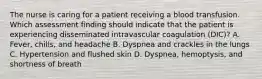 The nurse is caring for a patient receiving a blood transfusion. Which assessment finding should indicate that the patient is experiencing disseminated intravascular coagulation (DIC)? A. Fever, chills, and headache B. Dyspnea and crackles in the lungs C. Hypertension and flushed skin D. Dyspnea, hemoptysis, and shortness of breath