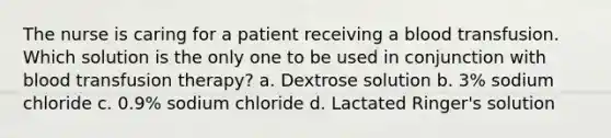 The nurse is caring for a patient receiving a blood transfusion. Which solution is the only one to be used in conjunction with blood transfusion therapy? a. Dextrose solution b. 3% sodium chloride c. 0.9% sodium chloride d. Lactated Ringer's solution