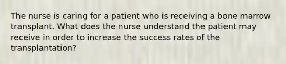 The nurse is caring for a patient who is receiving a bone marrow transplant. What does the nurse understand the patient may receive in order to increase the success rates of the transplantation?