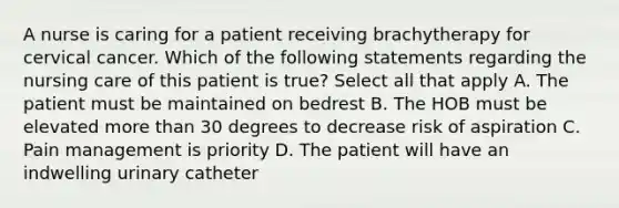 A nurse is caring for a patient receiving brachytherapy for cervical cancer. Which of the following statements regarding the nursing care of this patient is true? Select all that apply A. The patient must be maintained on bedrest B. The HOB must be elevated more than 30 degrees to decrease risk of aspiration C. Pain management is priority D. The patient will have an indwelling urinary catheter