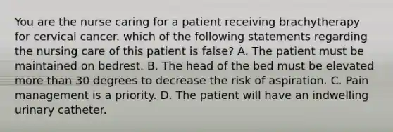 You are the nurse caring for a patient receiving brachytherapy for cervical cancer. which of the following statements regarding the nursing care of this patient is false? A. The patient must be maintained on bedrest. B. The head of the bed must be elevated more than 30 degrees to decrease the risk of aspiration. C. Pain management is a priority. D. The patient will have an indwelling urinary catheter.