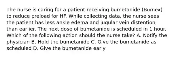 The nurse is caring for a patient receiving bumetanide (Bumex) to reduce preload for HF. While collecting data, the nurse sees the patient has less ankle edema and jugular vein distention than earlier. The next dose of bumetanide is scheduled in 1 hour. Which of the following action should the nurse take? A. Notify the physician B. Hold the bumetanide C. Give the bumetanide as scheduled D. Give the bumetanide early