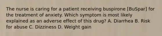 The nurse is caring for a patient receiving buspirone [BuSpar] for the treatment of anxiety. Which symptom is most likely explained as an adverse effect of this drug? A. Diarrhea B. Risk for abuse C. Dizziness D. Weight gain