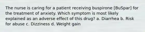 The nurse is caring for a patient receiving buspirone [BuSpar] for the treatment of anxiety. Which symptom is most likely explained as an adverse effect of this drug? a. Diarrhea b. Risk for abuse c. Dizziness d. Weight gain