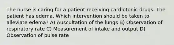 The nurse is caring for a patient receiving cardiotonic drugs. The patient has edema. Which intervention should be taken to alleviate edema? A) Auscultation of the lungs B) Observation of respiratory rate C) Measurement of intake and output D) Observation of pulse rate