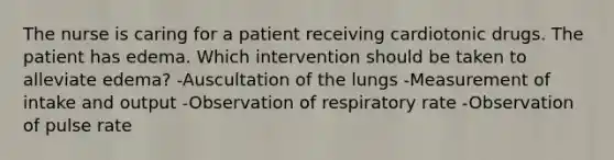 The nurse is caring for a patient receiving cardiotonic drugs. The patient has edema. Which intervention should be taken to alleviate edema? -Auscultation of the lungs -Measurement of intake and output -Observation of respiratory rate -Observation of pulse rate