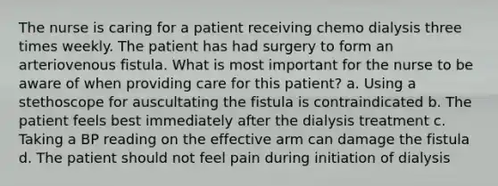 The nurse is caring for a patient receiving chemo dialysis three times weekly. The patient has had surgery to form an arteriovenous fistula. What is most important for the nurse to be aware of when providing care for this patient? a. Using a stethoscope for auscultating the fistula is contraindicated b. The patient feels best immediately after the dialysis treatment c. Taking a BP reading on the effective arm can damage the fistula d. The patient should not feel pain during initiation of dialysis