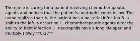 The nurse is caring for a patient receiving chemotherapeutic agents and notices that the patient's neutrophil count is low. The nurse realizes that: A. the patient has a bacterial infection B. a shift to the left is occurring C. chemotherapeutic agents alter the ability to fight infection D. neutrophils have a long life span and multiply slowly **C-17**