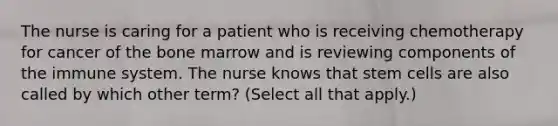 The nurse is caring for a patient who is receiving chemotherapy for cancer of the bone marrow and is reviewing components of the immune system. The nurse knows that stem cells are also called by which other term? (Select all that apply.)