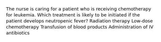 The nurse is caring for a patient who is receiving chemotherapy for leukemia. Which treatment is likely to be initiated if the patient develops neutropenic fever? Radiation therapy Low-dose chemotherapy Transfusion of blood products Administration of IV antibiotics