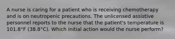 A nurse is caring for a patient who is receiving chemotherapy and is on neutropenic precautions. The unlicensed assistive personnel reports to the nurse that the patient's temperature is 101.8°F (38.8°C). Which initial action would the nurse perform?