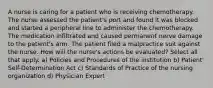 A nurse is caring for a patient who is receiving chemotherapy. The nurse assessed the patient's port and found it was blocked and started a peripheral line to administer the chemotherapy. The medication infiltrated and caused permanent nerve damage to the patient's arm. The patient filed a malpractice suit against the nurse. How will the nurse's actions be evaluated? Select all that apply. a) Policies and Procedures of the institution b) Patient' Self-Determination Act c) Standards of Practice of the nursing organization d) Physician Expert