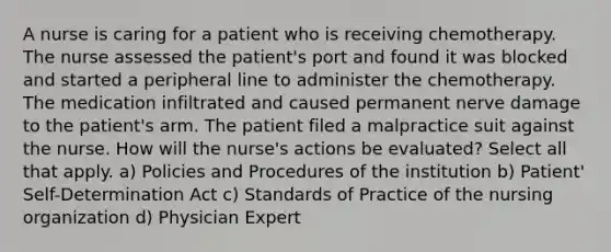 A nurse is caring for a patient who is receiving chemotherapy. The nurse assessed the patient's port and found it was blocked and started a peripheral line to administer the chemotherapy. The medication infiltrated and caused permanent nerve damage to the patient's arm. The patient filed a malpractice suit against the nurse. How will the nurse's actions be evaluated? Select all that apply. a) Policies and Procedures of the institution b) Patient' Self-Determination Act c) Standards of Practice of the nursing organization d) Physician Expert