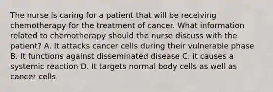 The nurse is caring for a patient that will be receiving chemotherapy for the treatment of cancer. What information related to chemotherapy should the nurse discuss with the patient? A. It attacks cancer cells during their vulnerable phase B. It functions against disseminated disease C. it causes a systemic reaction D. It targets normal body cells as well as cancer cells